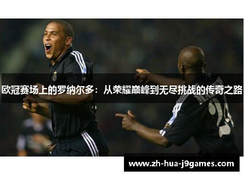 欧冠赛场上的罗纳尔多：从荣耀巅峰到无尽挑战的传奇之路
