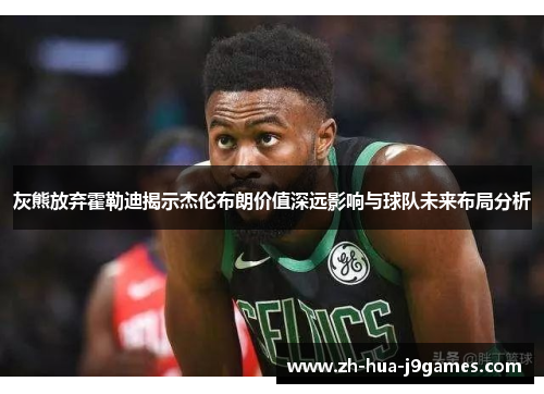 灰熊放弃霍勒迪揭示杰伦布朗价值深远影响与球队未来布局分析
