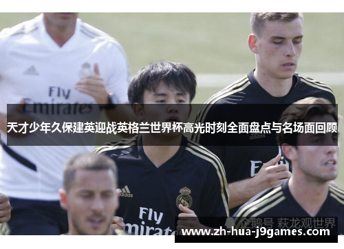 天才少年久保建英迎战英格兰世界杯高光时刻全面盘点与名场面回顾 天才少年久保建英迎战英格兰世界杯高光时刻全面盘点与名场面回顾