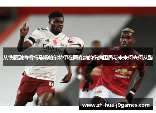 从铁腰到病榻托马斯帕尔特伊在阿森纳的伤病困局与未来何去何从路