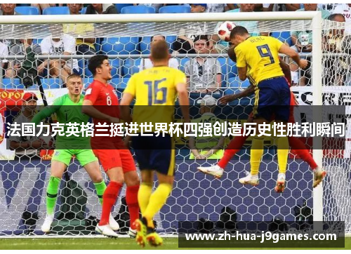 法国力克英格兰挺进世界杯四强创造历史性胜利瞬间 法国力克英格兰挺进世界杯四强创造历史性胜利瞬间