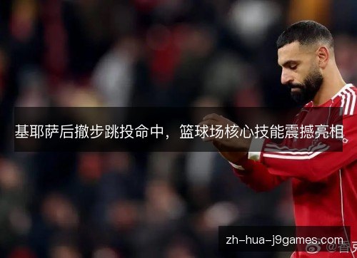 基耶萨后撤步跳投命中,篮球场核心技能震撼亮相 基耶萨后撤步跳投命中,篮球场核心技能震撼亮相